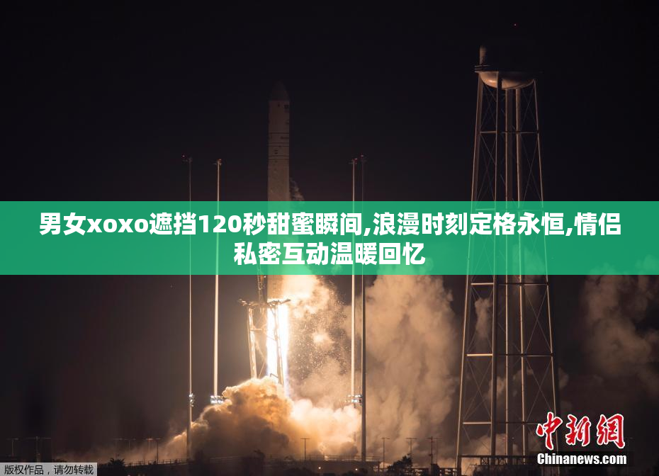 男女xoxo遮挡120秒甜蜜瞬间,浪漫时刻定格永恒,情侣私密互动温暖回忆