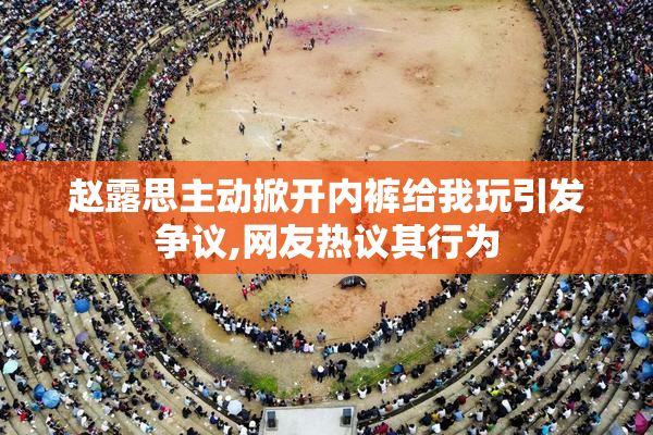 赵露思主动掀开内裤给我玩引发争议,网友热议其行为