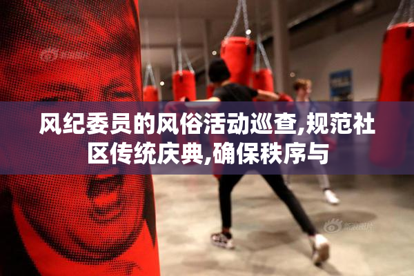 风纪委员的风俗活动巡查,规范社区传统庆典,确保秩序与