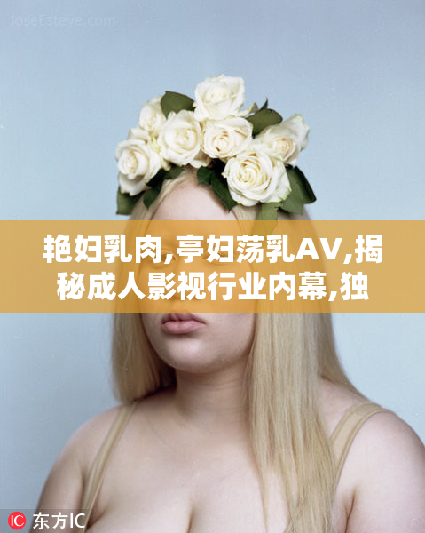 艳妇乳肉,亭妇荡乳AV,揭秘成人影视行业内幕,独家大