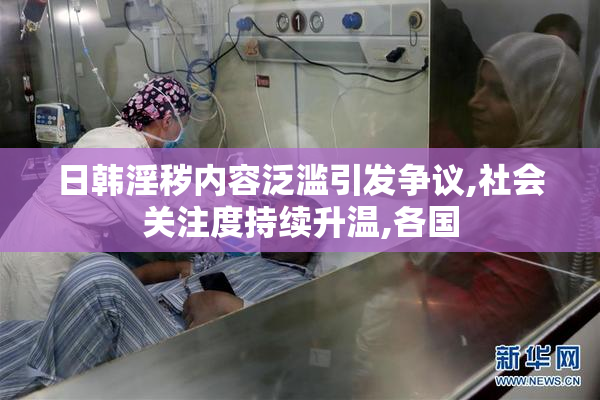 日韩淫秽内容泛滥引发争议,社会关注度持续升温,各国