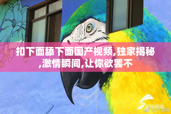 扣下面舔下面国产视频,独家揭秘,激情瞬间,让你欲罢不