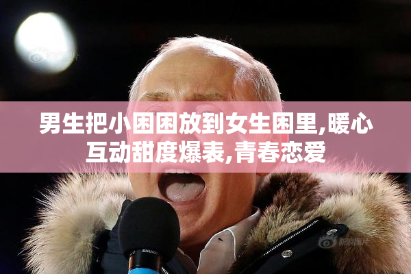 男生把小困困放到女生困里,暖心互动甜度爆表,青春恋爱