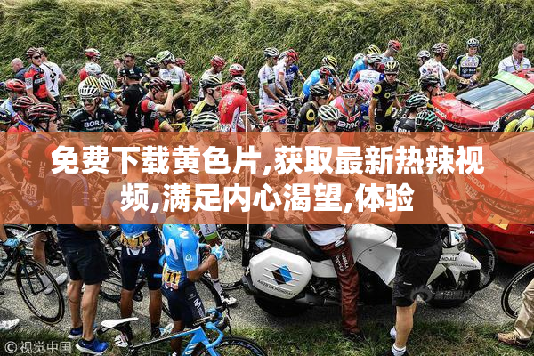 免费下载黄色片,获取最新热辣视频,满足内心渴望,体验
