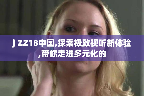j ZZ18中国,探索极致视听新体验,带你走进多元化的