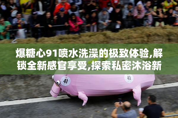 爆糖心91喷水洗澡的极致体验,解锁全新感官享受,探索私密沐浴新境界