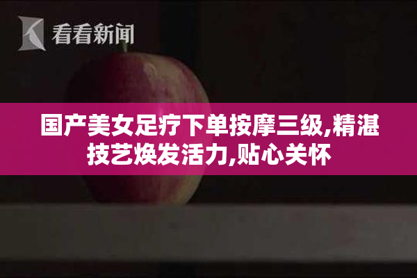 国产美女足疗下单按摩三级,精湛技艺焕发活力,贴心关怀