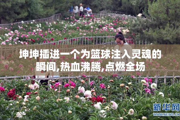 坤坤插进一个为篮球注入灵魂的瞬间,热血沸腾,点燃全场