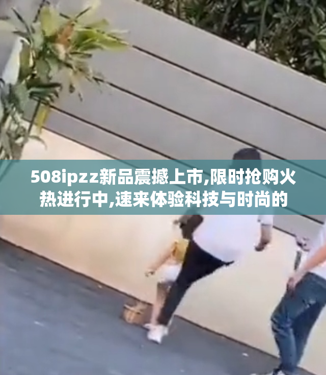 508ipzz新品震撼上市,限时抢购火热进行中,速来体验科技与时尚的