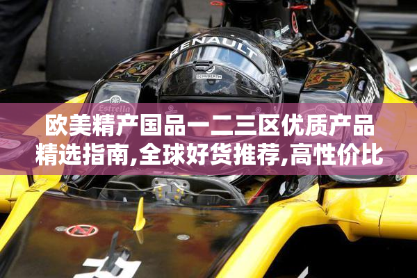 欧美精产国品一二三区优质产品精选指南,全球好货推荐,高性价比