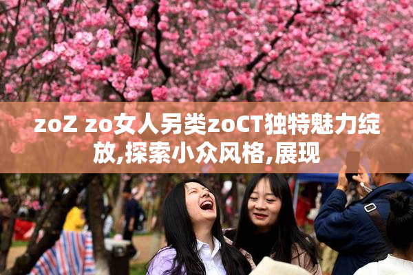 zoZ zo女人另类zoCT独特魅力绽放,探索小众风格,展现