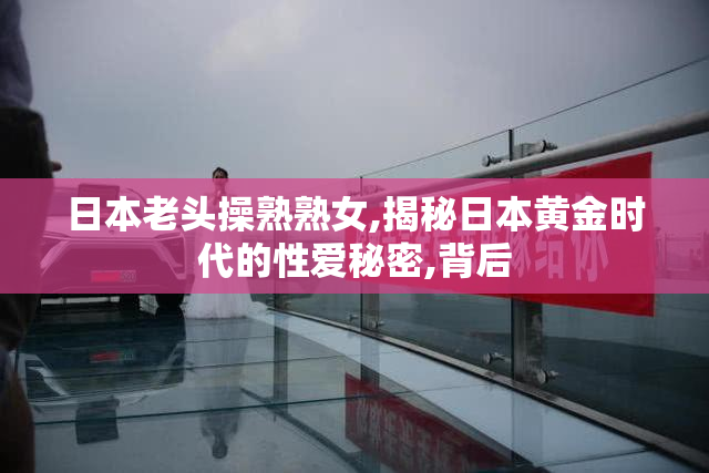 日本老头操熟熟女,揭秘日本黄金时代的性爱秘密,背后