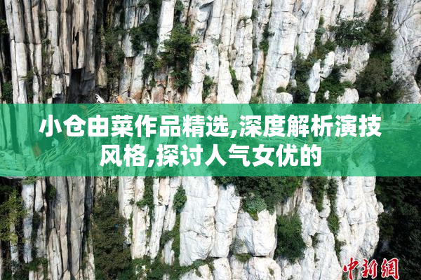 小仓由菜作品精选,深度解析演技风格,探讨人气女优的