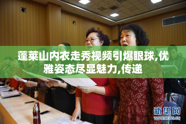 蓬莱山内衣走秀视频引爆眼球,优雅姿态尽显魅力,传递
