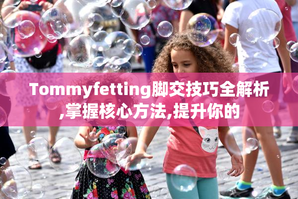 Tommyfetting脚交技巧全解析,掌握核心方法,提升你的