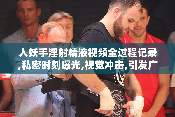 人妖手淫射精液视频全过程记录,私密时刻曝光,视觉冲击,引发广泛