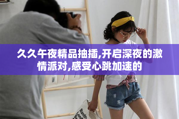 久久午夜精品抽插,开启深夜的激情派对,感受心跳加速的