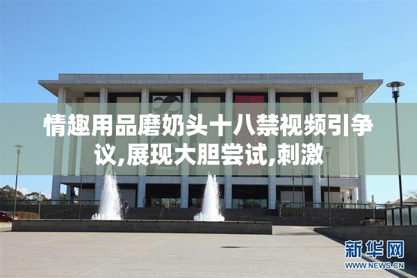 情趣用品磨奶头十八禁视频引争议,展现大胆尝试,刺激