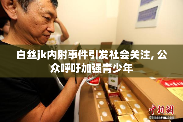 白丝jk内射事件引发社会关注, 公众呼吁加强青少年