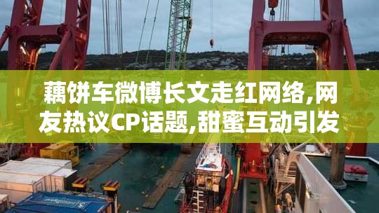 藕饼车微博长文走红网络,网友热议CP话题,甜蜜互动引发粉丝疯狂讨论