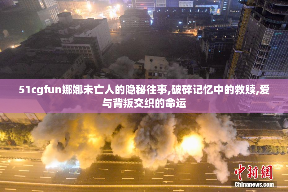 51cgfun娜娜未亡人的隐秘往事,破碎记忆中的救赎,爱与背叛交织的命运