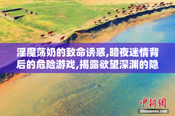 淫魔荡奶的致命诱惑,暗夜迷情背后的危险游戏,揭露欲望深渊的隐秘