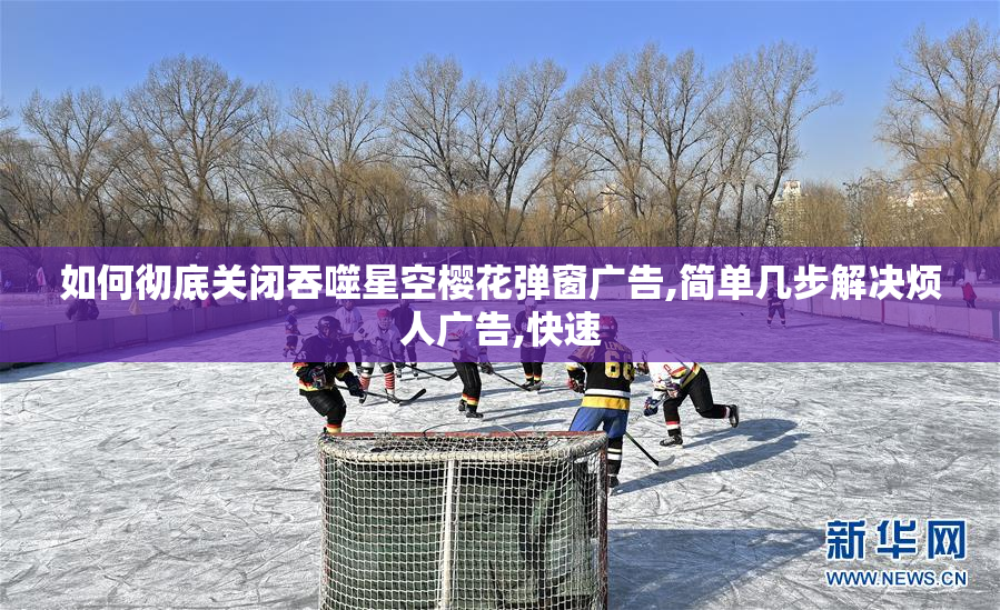 如何彻底关闭吞噬星空樱花弹窗广告,简单几步解决烦人广告,快速