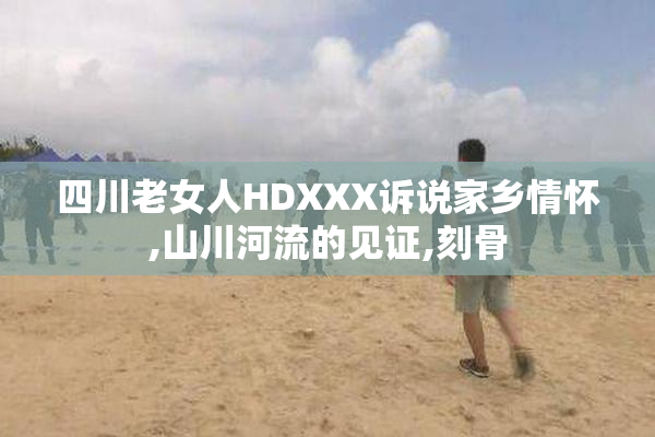 四川老女人HDXXX诉说家乡情怀,山川河流的见证,刻骨