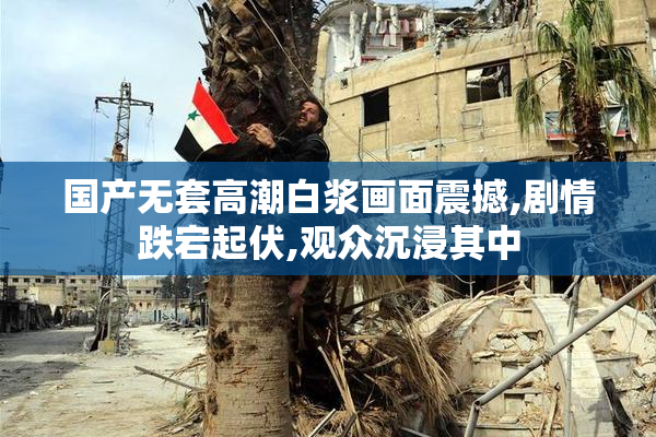国产无套高潮白浆画面震撼,剧情跌宕起伏,观众沉浸其中