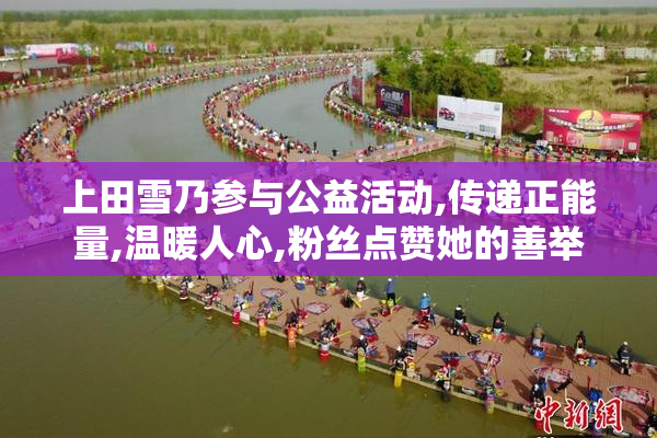 上田雪乃参与公益活动,传递正能量,温暖人心,粉丝点赞她的善举