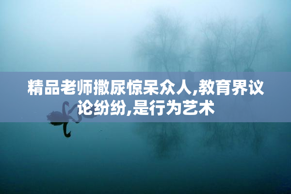 精品老师撒尿惊呆众人,教育界议论纷纷,是行为艺术