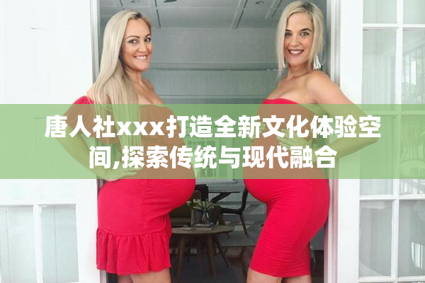 唐人社xxx打造全新文化体验空间,探索传统与现代融合