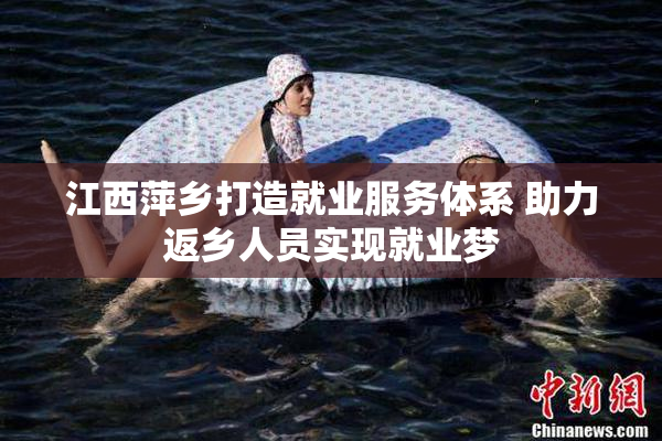 江西萍乡打造就业服务体系 助力返乡人员实现就业梦