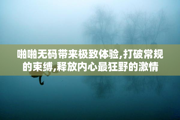 啪啪无码带来极致体验,打破常规的束缚,释放内心最狂野的激情