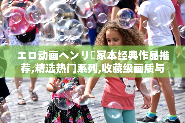 エロ动画ヘンリー冢本经典作品推荐,精选热门系列,收藏级画质与