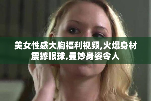 美女性感大胸福利视频,火爆身材震撼眼球,曼妙身姿令人