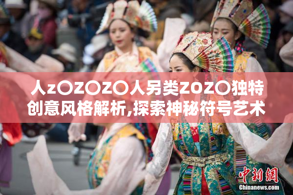 人z〇Z〇Z〇人另类ZOZ〇独特创意风格解析,探索神秘符号艺术,揭秘