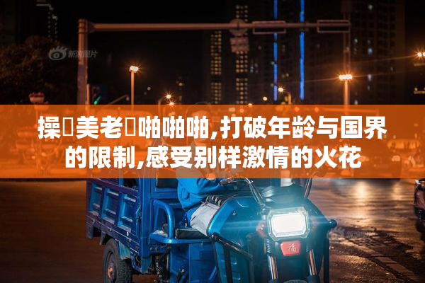 操歐美老婦啪啪啪,打破年龄与国界的限制,感受别样激情的火花