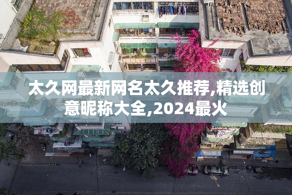 太久网最新网名太久推荐,精选创意昵称大全,2024最火