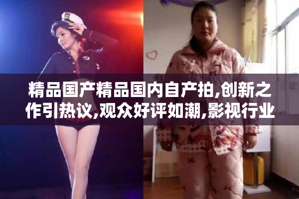 精品国产精品国内自产拍,创新之作引热议,观众好评如潮,影视行业