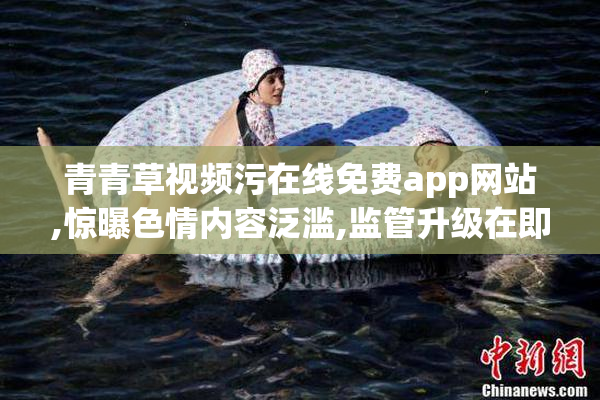 青青草视频污在线免费app网站,惊曝色情内容泛滥,监管升级在即