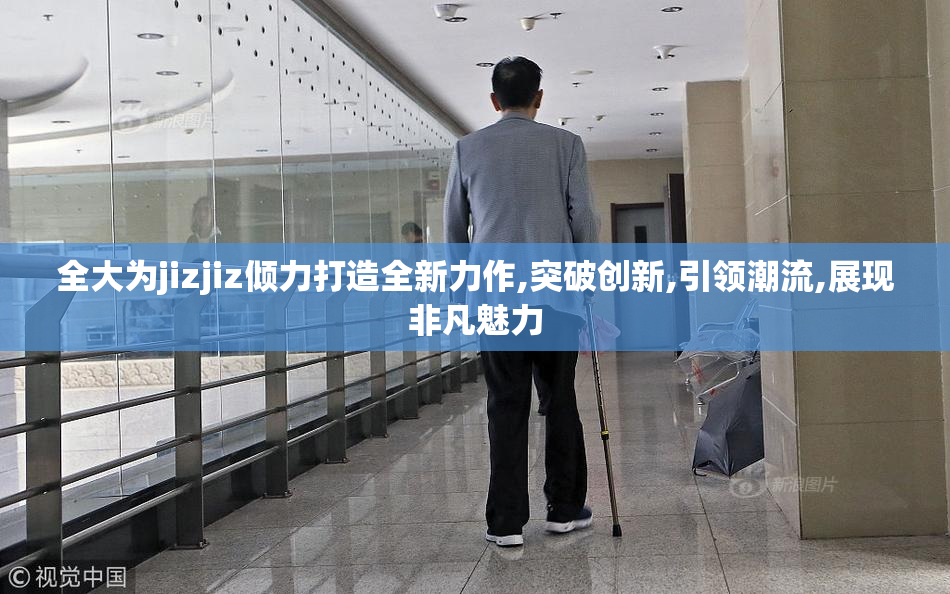 全大为jizjiz倾力打造全新力作,突破创新,引领潮流,展现非凡魅力