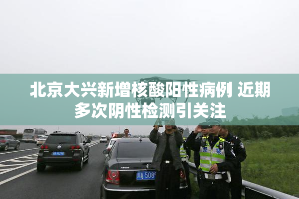 北京大兴新增核酸阳性病例 近期多次阴性检测引关注