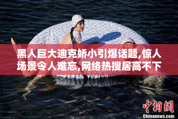 黑人巨大迪克娇小引爆话题,惊人场景令人难忘,网络热搜居高不下