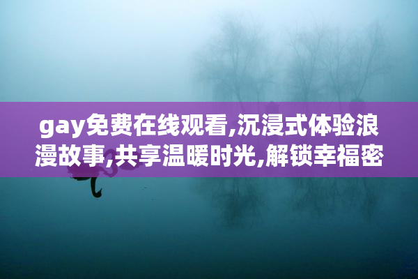 gay免费在线观看,沉浸式体验浪漫故事,共享温暖时光,解锁幸福密码