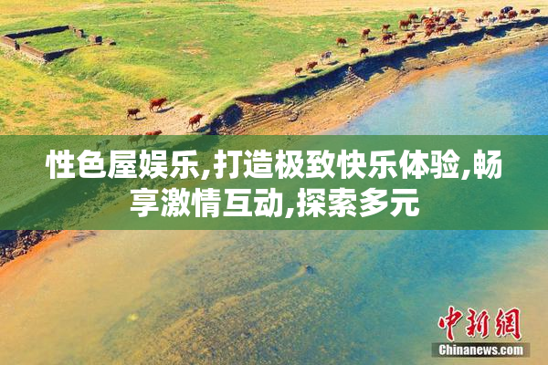 性色屋娱乐,打造极致快乐体验,畅享激情互动,探索多元