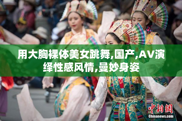 用大胸裸体美女跳舞,国产,AV演绎性感风情,曼妙身姿