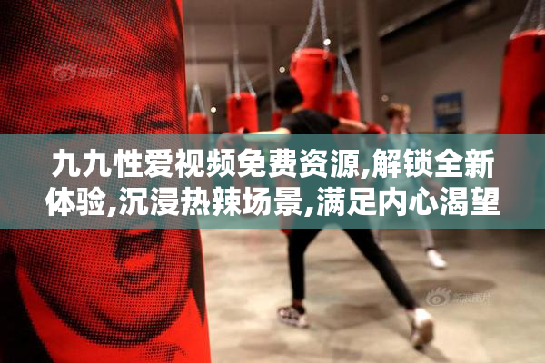 九九性爱视频免费资源,解锁全新体验,沉浸热辣场景,满足内心渴望