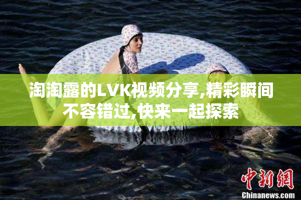 淘淘露的LVK视频分享,精彩瞬间不容错过,快来一起探索