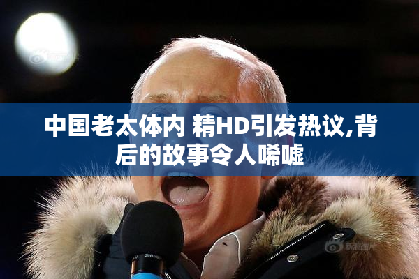 中国老太体内 精HD引发热议,背后的故事令人唏嘘
